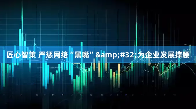 匠心智策 严惩网络“黑嘴”&#32;为企业发展撑腰