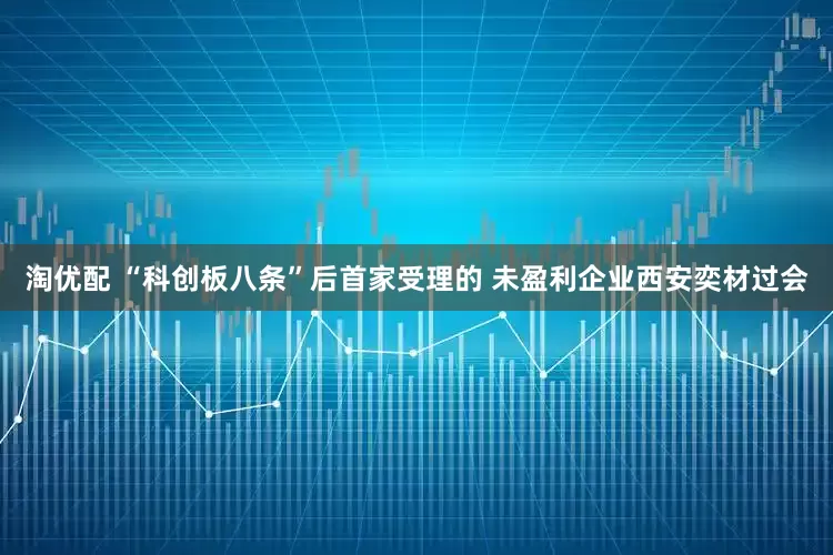 淘优配 “科创板八条”后首家受理的 未盈利企业西安奕材过会