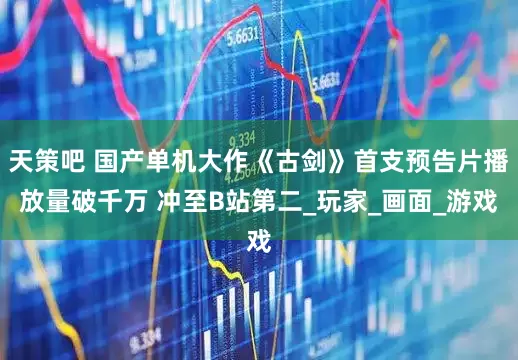 天策吧 国产单机大作《古剑》首支预告片播放量破千万 冲至B站第二_玩家_画面_游戏