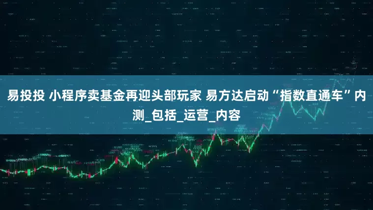 易投投 小程序卖基金再迎头部玩家 易方达启动“指数直通车”内测_包括_运营_内容
