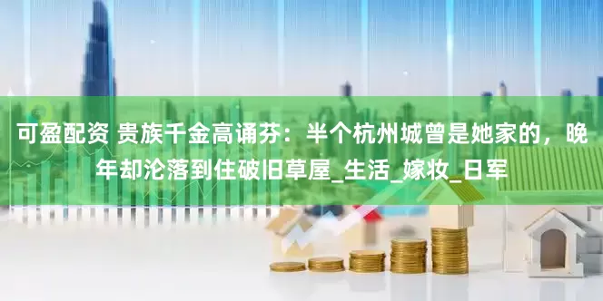 可盈配资 贵族千金高诵芬：半个杭州城曾是她家的，晚年却沦落到住破旧草屋_生活_嫁妆_日军