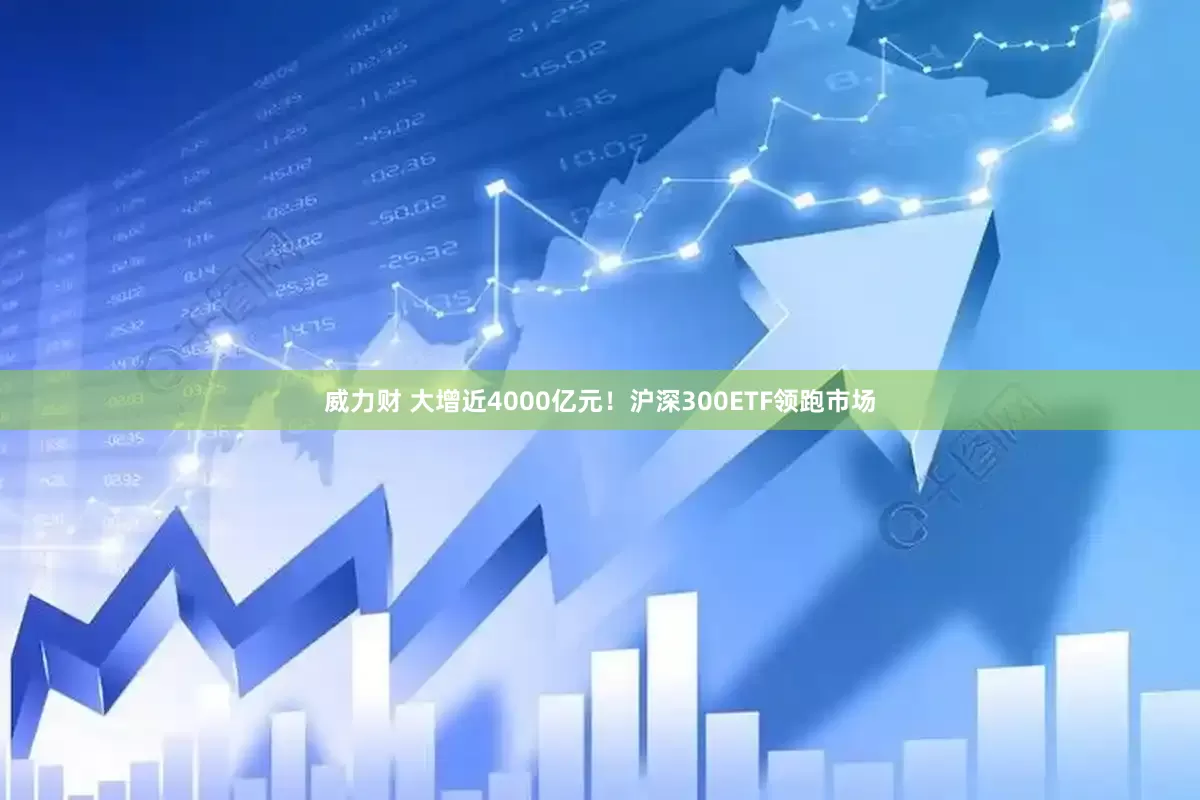 威力财 大增近4000亿元！沪深300ETF领跑市场