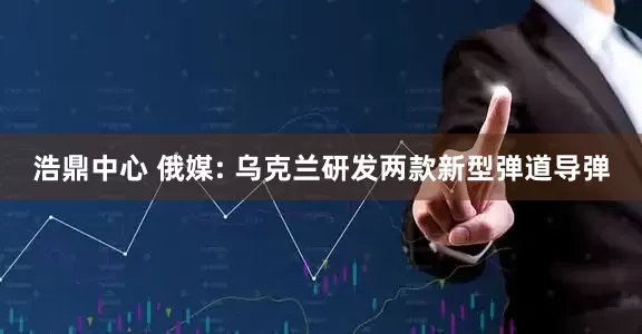 浩鼎中心 俄媒: 乌克兰研发两款新型弹道导弹