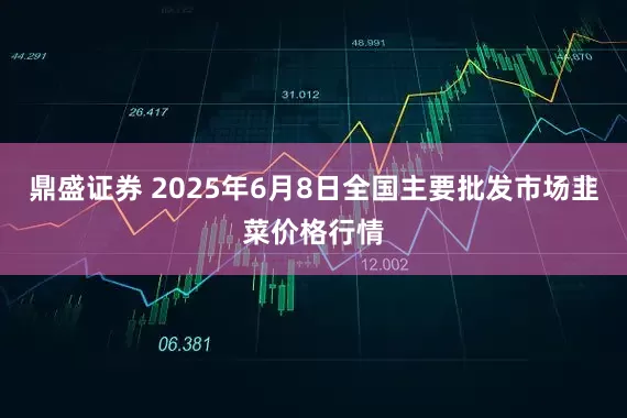 鼎盛证券 2025年6月8日全国主要批发市场韭菜价格行情