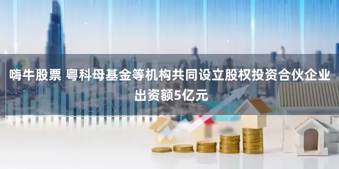 嗨牛股票 粤科母基金等机构共同设立股权投资合伙企业 出资额5亿元