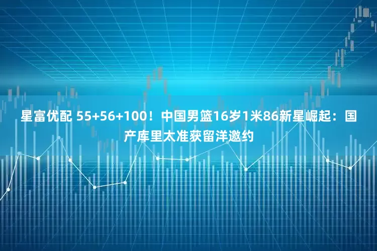 星富优配 55+56+100！中国男篮16岁1米86新星崛起：国产库里太准获留洋邀约