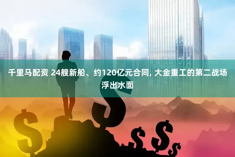千里马配资 24艘新船、约120亿元合同, 大金重工的第二战场浮出水面